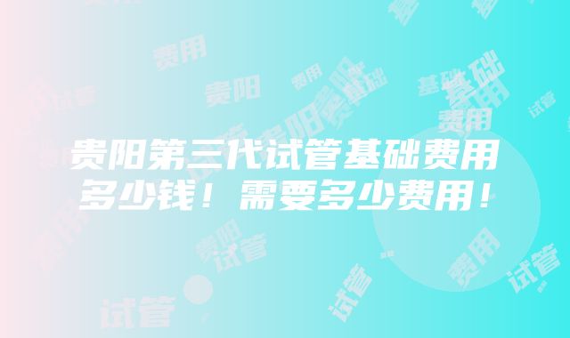 贵阳第三代试管基础费用多少钱！需要多少费用！