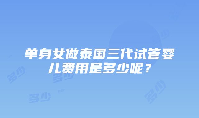 单身女做泰国三代试管婴儿费用是多少呢？