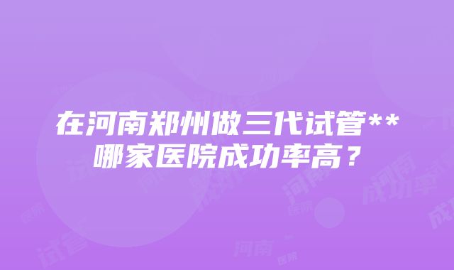 在河南郑州做三代试管**哪家医院成功率高？