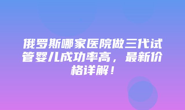 俄罗斯哪家医院做三代试管婴儿成功率高，最新价格详解！