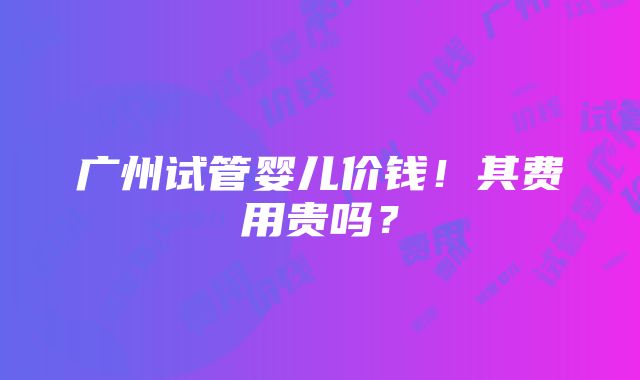 广州试管婴儿价钱！其费用贵吗？