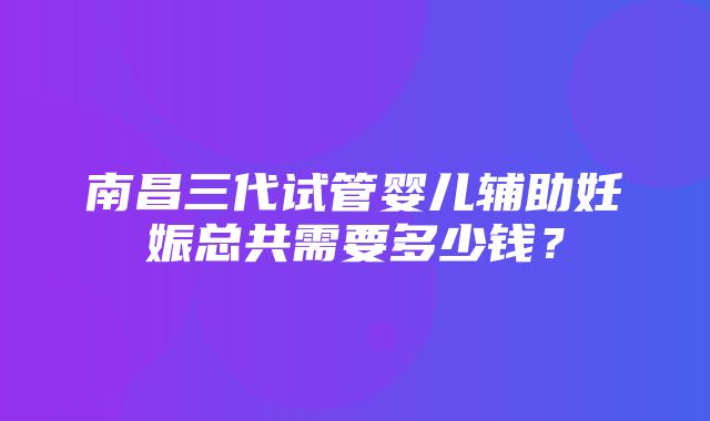 南昌三代试管婴儿辅助妊娠总共需要多少钱？