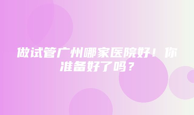 做试管广州哪家医院好！你准备好了吗？