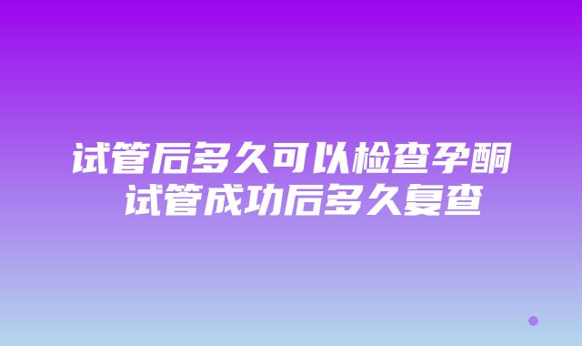 试管后多久可以检查孕酮 试管成功后多久复查