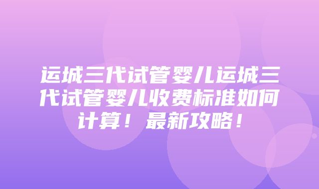 运城三代试管婴儿运城三代试管婴儿收费标准如何计算！最新攻略！