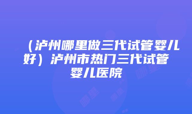 （泸州哪里做三代试管婴儿好）泸州市热门三代试管婴儿医院