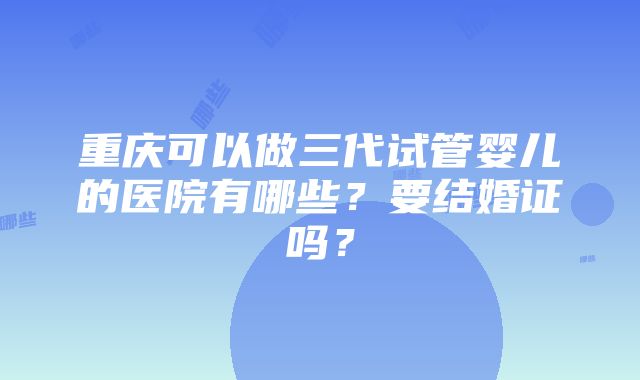 重庆可以做三代试管婴儿的医院有哪些？要结婚证吗？