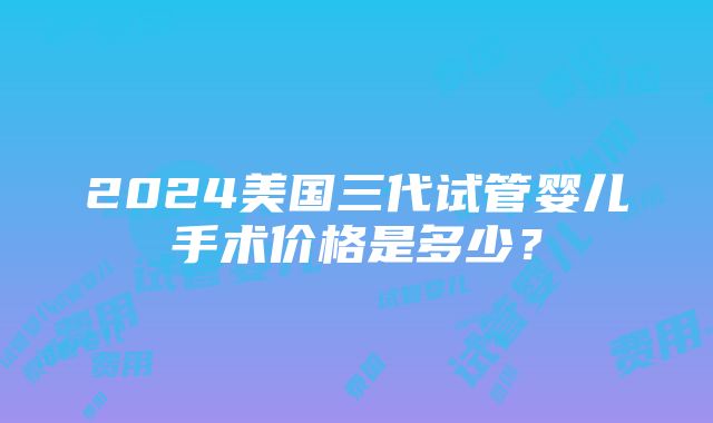 2024美国三代试管婴儿手术价格是多少？