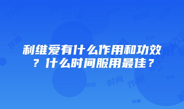 利维爱有什么作用和功效？什么时间服用最佳？