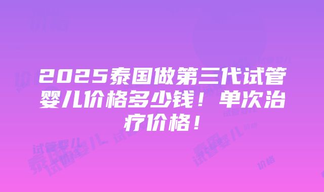 2025泰国做第三代试管婴儿价格多少钱！单次治疗价格！