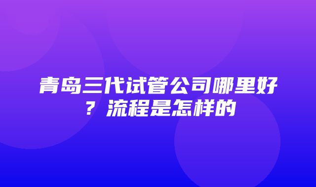 青岛三代试管公司哪里好？流程是怎样的