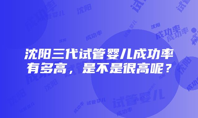 沈阳三代试管婴儿成功率有多高，是不是很高呢？