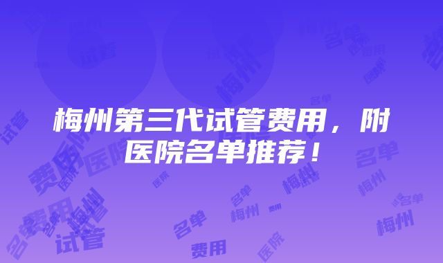 梅州第三代试管费用，附医院名单推荐！