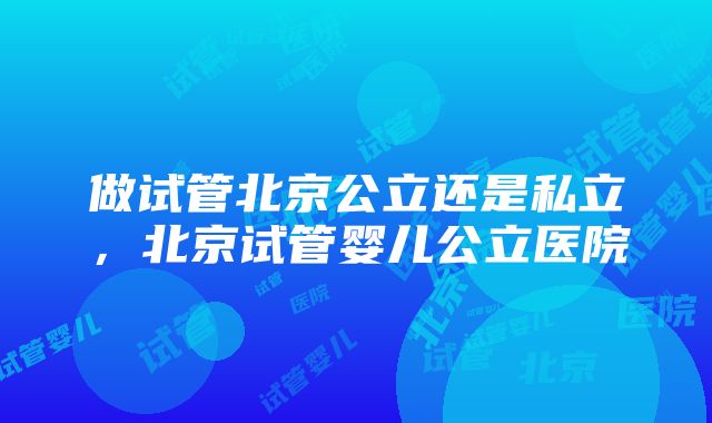 做试管北京公立还是私立，北京试管婴儿公立医院