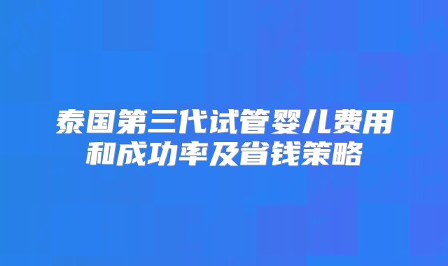 泰国第三代试管婴儿费用和成功率及省钱策略