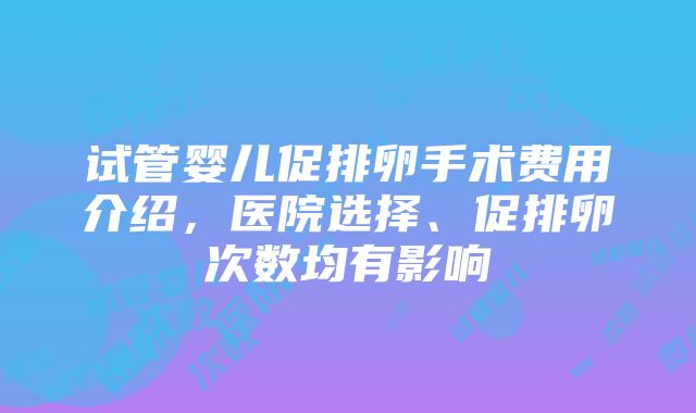 试管婴儿促排卵手术费用介绍，医院选择、促排卵次数均有影响