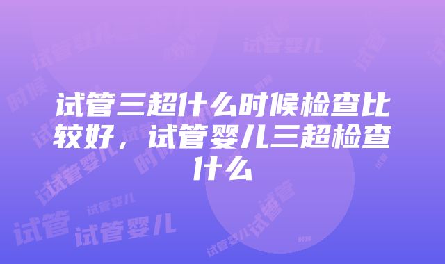 试管三超什么时候检查比较好，试管婴儿三超检查什么