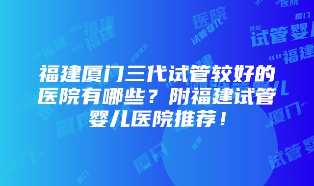 福建厦门三代试管较好的医院有哪些？附福建试管婴儿医院推荐！