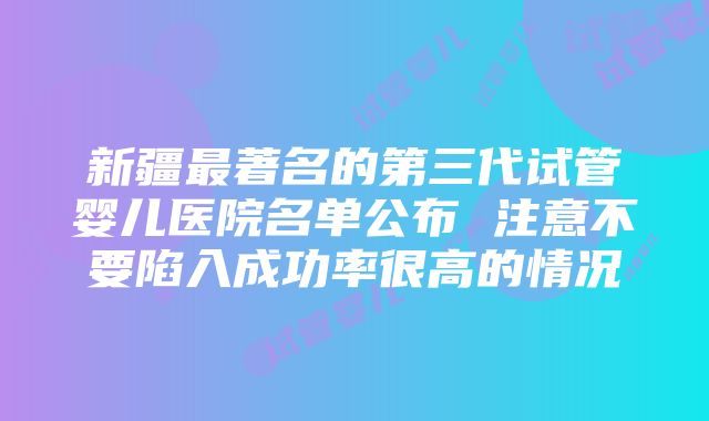 新疆最著名的第三代试管婴儿医院名单公布 注意不要陷入成功率很高的情况