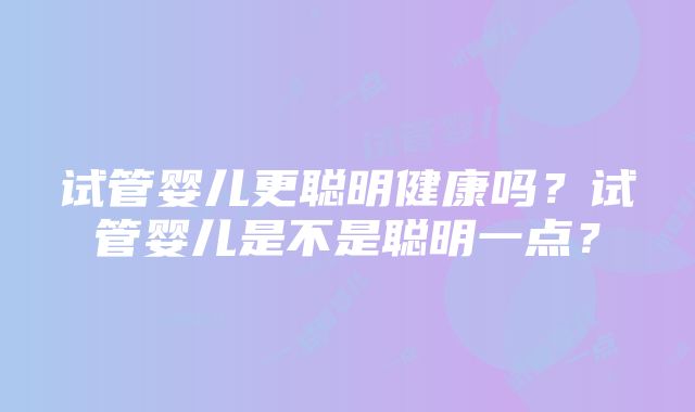 试管婴儿更聪明健康吗？试管婴儿是不是聪明一点？