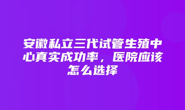 安徽私立三代试管生殖中心真实成功率，医院应该怎么选择