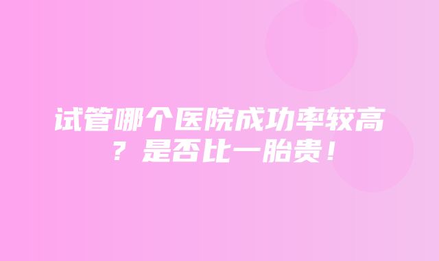 试管哪个医院成功率较高？是否比一胎贵！