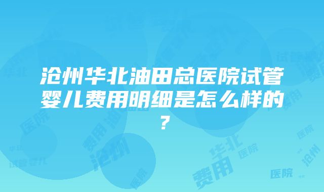 沧州华北油田总医院试管婴儿费用明细是怎么样的？