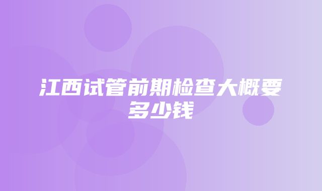 江西试管前期检查大概要多少钱