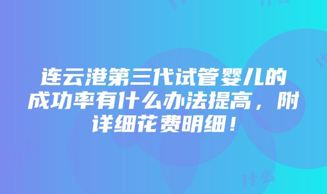 连云港第三代试管婴儿的成功率有什么办法提高，附详细花费明细！