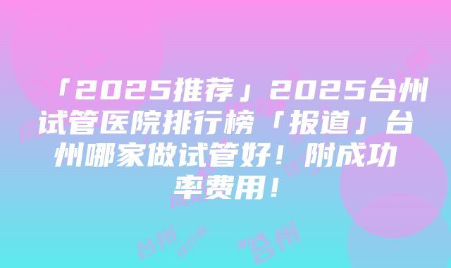 「2025推荐」2025台州试管医院排行榜「报道」台州哪家做试管好！附成功率费用！