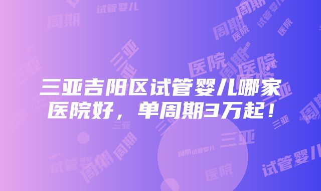 三亚吉阳区试管婴儿哪家医院好，单周期3万起！