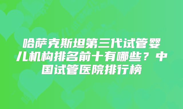 哈萨克斯坦第三代试管婴儿机构排名前十有哪些？中国试管医院排行榜