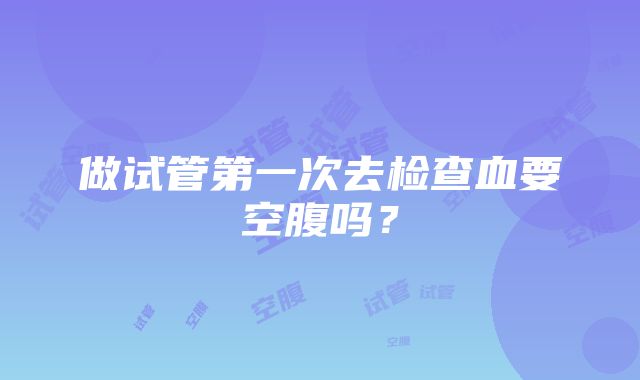 做试管第一次去检查血要空腹吗？