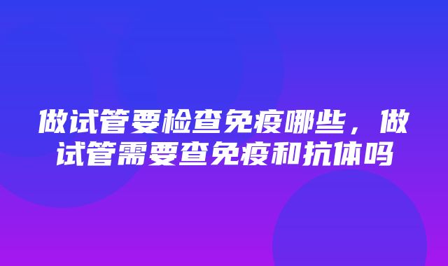 做试管要检查免疫哪些，做试管需要查免疫和抗体吗