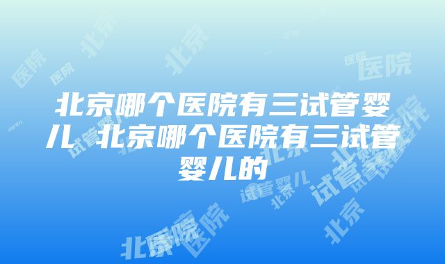 北京哪个医院有三试管婴儿 北京哪个医院有三试管婴儿的