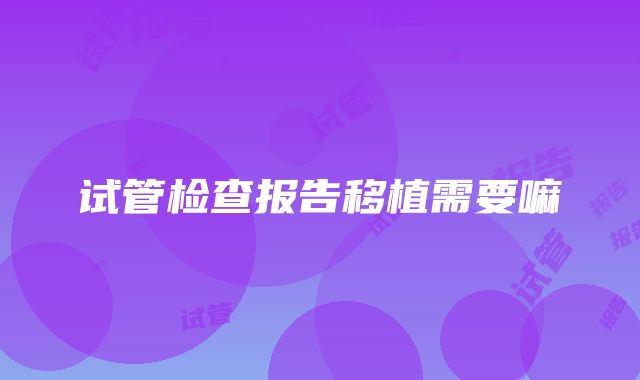 试管检查报告移植需要嘛