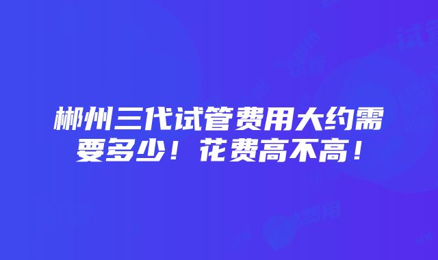 郴州三代试管费用大约需要多少！花费高不高！