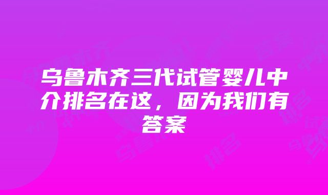 乌鲁木齐三代试管婴儿中介排名在这，因为我们有答案