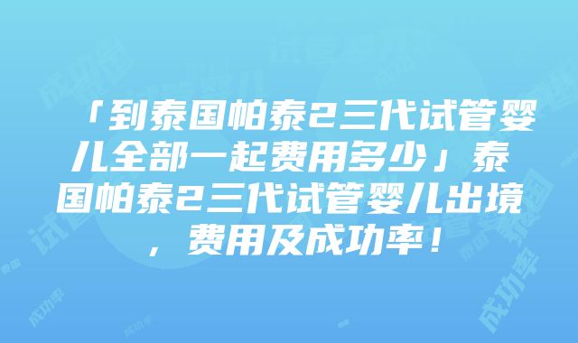 「到泰国帕泰2三代试管婴儿全部一起费用多少」泰国帕泰2三代试管婴儿出境，费用及成功率！