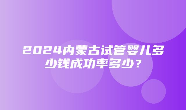 2024内蒙古试管婴儿多少钱成功率多少？