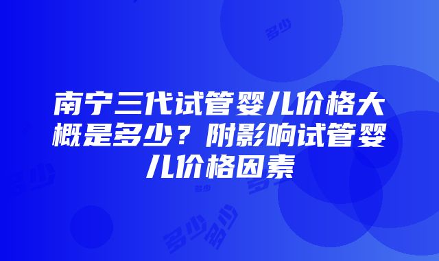 南宁三代试管婴儿价格大概是多少？附影响试管婴儿价格因素