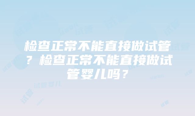 检查正常不能直接做试管？检查正常不能直接做试管婴儿吗？