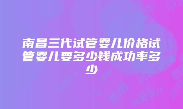 南昌三代试管婴儿价格试管婴儿要多少钱成功率多少