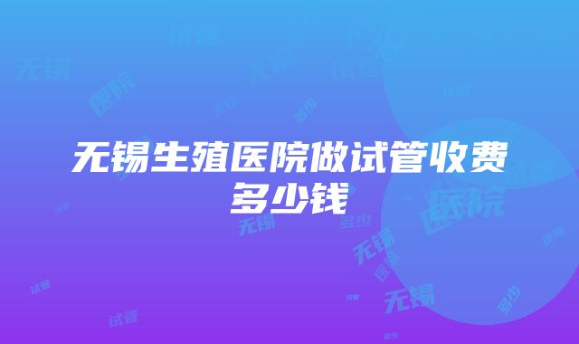 无锡生殖医院做试管收费多少钱