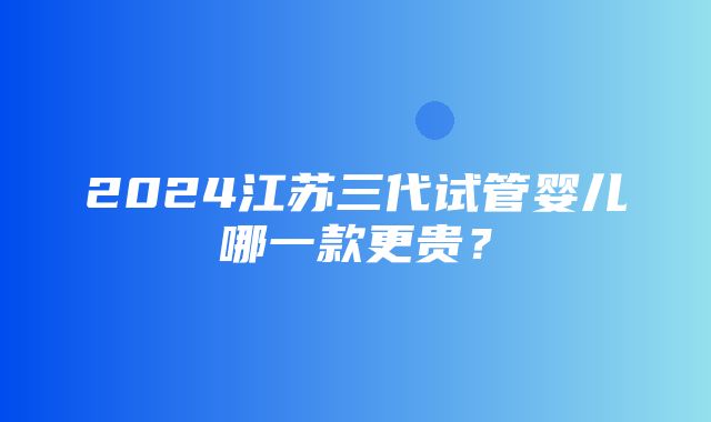 2024江苏三代试管婴儿哪一款更贵？