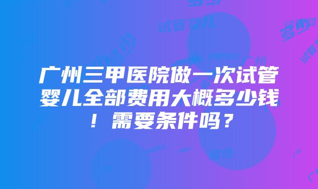 广州三甲医院做一次试管婴儿全部费用大概多少钱！需要条件吗？