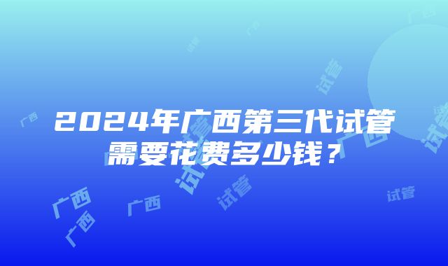 2024年广西第三代试管需要花费多少钱？