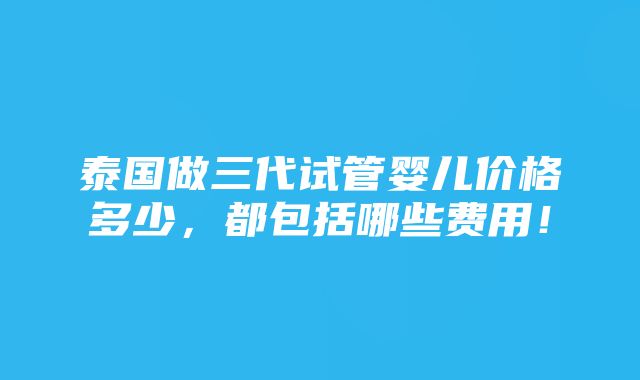 泰国做三代试管婴儿价格多少，都包括哪些费用！