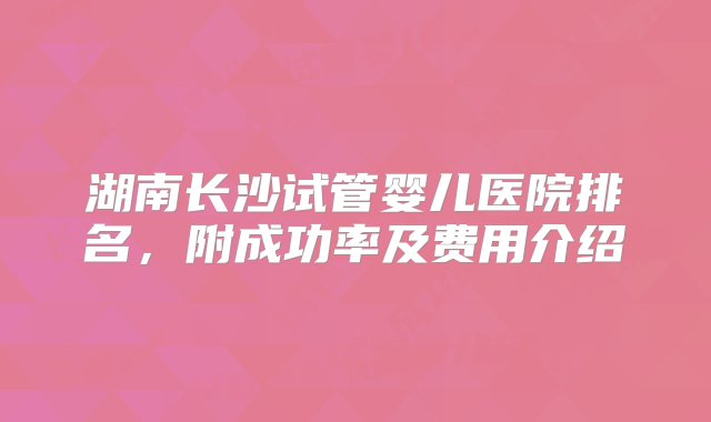 湖南长沙试管婴儿医院排名，附成功率及费用介绍