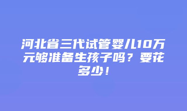 河北省三代试管婴儿10万元够准备生孩子吗？要花多少！